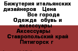 Бижутерия итальянских дизайнеров › Цена ­ 1500-3800 - Все города Одежда, обувь и аксессуары » Аксессуары   . Ставропольский край,Пятигорск г.